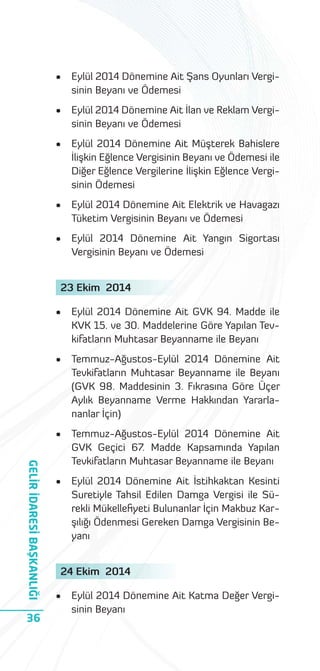 •

Eylül 2014 Dönemine Ait Şans Oyunları Vergisinin Beyanı ve Ödemesi

•

Eylül 2014 Dönemine Ait İlan ve Reklam Vergisinin Beyanı ve Ödemesi

•

Eylül 2014 Dönemine Ait Müşterek Bahislere
İlişkin Eğlence Vergisinin Beyanı ve Ödemesi ile
Diğer Eğlence Vergilerine İlişkin Eğlence Vergisinin Ödemesi

•

Eylül 2014 Dönemine Ait Elektrik ve Havagazı
Tüketim Vergisinin Beyanı ve Ödemesi

•

Eylül 2014 Dönemine Ait Yangın Sigortası
Vergisinin Beyanı ve Ödemesi

23 Ekim 2014

Temmuz-Ağustos-Eylül 2014 Dönemine Ait
Tevkifatların Muhtasar Beyanname ile Beyanı
(GVK 98. Maddesinin 3. Fıkrasına Göre Üçer
Aylık Beyanname Verme Hakkından Yararlananlar İçin)

•

36

Eylül 2014 Dönemine Ait GVK 94. Madde ile
KVK 15. ve 30. Maddelerine Göre Yapılan Tevkifatların Muhtasar Beyanname ile Beyanı

•

GELİR İDARESİ BAŞKANLIĞI

•

Temmuz-Ağustos-Eylül 2014 Dönemine Ait
GVK Geçici 67. Madde Kapsamında Yapılan
Tevkifatların Muhtasar Beyanname ile Beyanı

•

Eylül 2014 Dönemine Ait İstihkaktan Kesinti
Suretiyle Tahsil Edilen Damga Vergisi ile Sürekli Mükelleﬁyeti Bulunanlar İçin Makbuz Karşılığı Ödenmesi Gereken Damga Vergisinin Beyanı

24 Ekim 2014
•

Eylül 2014 Dönemine Ait Katma Değer Vergisinin Beyanı

 