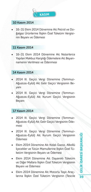 KASIM
10 Kasım 2014
•

16-31 Ekim 2014 Dönemine Ait Petrol ve Doğalgaz Ürünlerine İlişkin Özel Tüketim Vergisinin Beyanı ve Ödemesi

11 Kasım 2014
•

16-31 Ekim 2014 Dönemine Ait Noterlerce
Yapılan Makbuz Karşılığı Ödemelere Ait Beyannamenin Verilmesi ve Ödenmesi

14 Kasım 2014
•

2014 III. Geçici Vergi Dönemine (TemmuzAğustos-Eylül) Ait Gelir Geçici Vergisinin Beyanı

•

2014 III. Geçici Vergi Dönemine (TemmuzAğustos-Eylül) Ait Kurum Geçici Vergisinin
Beyanı

17 Kasım 2014
2014 III. Geçici Vergi Dönemine (TemmuzAğustos-Eylül) Ait Gelir Geçici Vergisinin Ödemesi

•

2014 III. Geçici Vergi Dönemine (TemmuzAğustos-Eylül) Ait Kurum Geçici Vergisinin
Ödemesi

•

Ekim 2014 Dönemine Ait Kolalı Gazoz, Alkollü
İçecekler ve Tütün Mamullerine İlişkin Özel Tüketim Vergisinin Beyanı ve Ödemesi

•

Ekim 2014 Dönemine Ait Dayanıklı Tüketim
ve Diğer Mallara İlişkin Özel Tüketim Vergisinin
Beyanı ve Ödemesi

•

Ekim 2014 Dönemine Ait Motorlu Taşıt Araçlarına İlişkin Özel Tüketim Vergisinin (Tescile

GELİR İDARESİ BAŞKANLIĞI

•

39

 