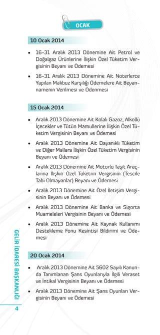 OCAK
10 Ocak 2014
•

16-31 Aralık 2013 Dönemine Ait Petrol ve
Doğalgaz Ürünlerine İlişkin Özel Tüketim Vergisinin Beyanı ve Ödemesi

•

16-31 Aralık 2013 Dönemine Ait Noterlerce
Yapılan Makbuz Karşılığı Ödemelere Ait Beyannamenin Verilmesi ve Ödenmesi

15 Ocak 2014

Aralık 2013 Dönemine Ait Dayanıklı Tüketim
ve Diğer Mallara İlişkin Özel Tüketim Vergisinin
Beyanı ve Ödemesi

•

Aralık 2013 Dönemine Ait Motorlu Taşıt Araçlarına İlişkin Özel Tüketim Vergisinin (Tescile
Tabi Olmayanlar) Beyanı ve Ödemesi

•

Aralık 2013 Dönemine Ait Özel İletişim Vergisinin Beyanı ve Ödemesi

•

Aralık 2013 Dönemine Ait Banka ve Sigorta
Muameleleri Vergisinin Beyanı ve Ödemesi

•

4

Aralık 2013 Dönemine Ait Kolalı Gazoz, Alkollü
İçecekler ve Tütün Mamullerine İlişkin Özel Tüketim Vergisinin Beyanı ve Ödemesi

•

GELİR İDARESİ BAŞKANLIĞI

•

Aralık 2013 Dönemine Ait Kaynak Kullanımı
Destekleme Fonu Kesintisi Bildirimi ve Ödemesi

20 Ocak 2014
•

Aralık 2013 Dönemine Ait 5602 Sayılı Kanunda Tanımlanan Şans Oyunlarıyla İlgili Veraset
ve İntikal Vergisinin Beyanı ve Ödemesi

•

Aralık 2013 Dönemine Ait Şans Oyunları Vergisinin Beyanı ve Ödemesi

 