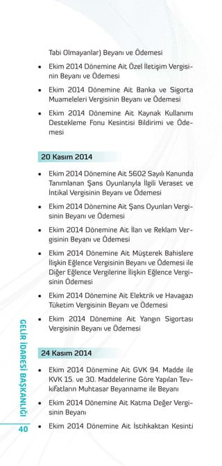 Tabi Olmayanlar) Beyanı ve Ödemesi
•

Ekim 2014 Dönemine Ait Özel İletişim Vergisinin Beyanı ve Ödemesi

•

Ekim 2014 Dönemine Ait Banka ve Sigorta
Muameleleri Vergisinin Beyanı ve Ödemesi

•

Ekim 2014 Dönemine Ait Kaynak Kullanımı
Destekleme Fonu Kesintisi Bildirimi ve Ödemesi

20 Kasım 2014
Ekim 2014 Dönemine Ait 5602 Sayılı Kanunda
Tanımlanan Şans Oyunlarıyla İlgili Veraset ve
İntikal Vergisinin Beyanı ve Ödemesi

•

Ekim 2014 Dönemine Ait Şans Oyunları Vergisinin Beyanı ve Ödemesi

•

Ekim 2014 Dönemine Ait İlan ve Reklam Vergisinin Beyanı ve Ödemesi

•

Ekim 2014 Dönemine Ait Müşterek Bahislere
İlişkin Eğlence Vergisinin Beyanı ve Ödemesi ile
Diğer Eğlence Vergilerine İlişkin Eğlence Vergisinin Ödemesi

•

Ekim 2014 Dönemine Ait Elektrik ve Havagazı
Tüketim Vergisinin Beyanı ve Ödemesi
Ekim 2014 Dönemine Ait Yangın Sigortası
Vergisinin Beyanı ve Ödemesi

GELİR İDARESİ BAŞKANLIĞI

•

•

•

Ekim 2014 Dönemine Ait GVK 94. Madde ile
KVK 15. ve 30. Maddelerine Göre Yapılan Tevkifatların Muhtasar Beyanname ile Beyanı

•

Ekim 2014 Dönemine Ait Katma Değer Vergisinin Beyanı

40

•

Ekim 2014 Dönemine Ait İstihkaktan Kesinti

24 Kasım 2014

 