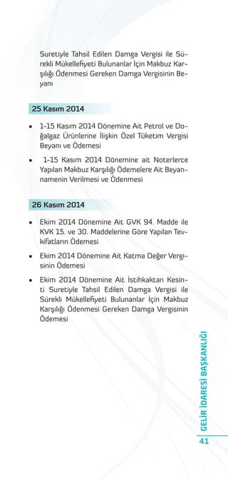 Suretiyle Tahsil Edilen Damga Vergisi ile Sürekli Mükelleﬁyeti Bulunanlar İçin Makbuz Karşılığı Ödenmesi Gereken Damga Vergisinin Beyanı
25 Kasım 2014
•

1-15 Kasım 2014 Dönemine Ait Petrol ve Doğalgaz Ürünlerine İlişkin Özel Tüketim Vergisi
Beyanı ve Ödemesi

•

1-15 Kasım 2014 Dönemine ait Noterlerce
Yapılan Makbuz Karşılığı Ödemelere Ait Beyannamenin Verilmesi ve Ödenmesi

26 Kasım 2014
Ekim 2014 Dönemine Ait GVK 94. Madde ile
KVK 15. ve 30. Maddelerine Göre Yapılan Tevkifatların Ödemesi

•

Ekim 2014 Dönemine Ait Katma Değer Vergisinin Ödemesi

•

Ekim 2014 Dönemine Ait İstihkaktan Kesinti Suretiyle Tahsil Edilen Damga Vergisi ile
Sürekli Mükelleﬁyeti Bulunanlar İçin Makbuz
Karşılığı Ödenmesi Gereken Damga Vergisinin
Ödemesi

GELİR İDARESİ BAŞKANLIĞI

•

41

 