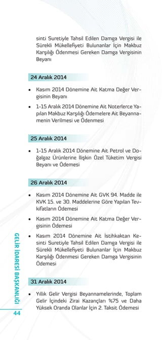 sinti Suretiyle Tahsil Edilen Damga Vergisi ile
Sürekli Mükelleﬁyeti Bulunanlar İçin Makbuz
Karşılığı Ödenmesi Gereken Damga Vergisinin
Beyanı
24 Aralık 2014
•

Kasım 2014 Dönemine Ait Katma Değer Vergisinin Beyanı

•

1-15 Aralık 2014 Dönemine Ait Noterlerce Yapılan Makbuz Karşılığı Ödemelere Ait Beyannamenin Verilmesi ve Ödenmesi

25 Aralık 2014
•

1-15 Aralık 2014 Dönemine Ait Petrol ve Doğalgaz Ürünlerine İlişkin Özel Tüketim Vergisi
Beyanı ve Ödemesi

26 Aralık 2014

44

Kasım 2014 Dönemine Ait GVK 94. Madde ile
KVK 15. ve 30. Maddelerine Göre Yapılan Tevkifatların Ödemesi

•

GELİR İDARESİ BAŞKANLIĞI

•

Kasım 2014 Dönemine Ait Katma Değer Vergisinin Ödemesi

•

Kasım 2014 Dönemine Ait İstihkaktan Kesinti Suretiyle Tahsil Edilen Damga Vergisi ile
Sürekli Mükelleﬁyeti Bulunanlar İçin Makbuz
Karşılığı Ödenmesi Gereken Damga Vergisinin
Ödemesi

31 Aralık 2014
•

Yıllık Gelir Vergisi Beyannamelerinde, Toplam
Gelir İçindeki Zirai Kazançları %75 ve Daha
Yüksek Oranda Olanlar İçin 2. Taksit Ödemesi

 