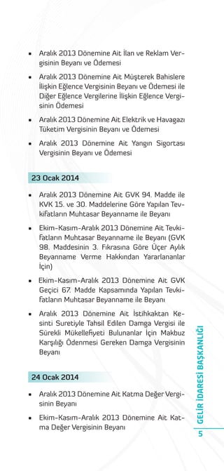 •

Aralık 2013 Dönemine Ait İlan ve Reklam Vergisinin Beyanı ve Ödemesi

•

Aralık 2013 Dönemine Ait Müşterek Bahislere
İlişkin Eğlence Vergisinin Beyanı ve Ödemesi ile
Diğer Eğlence Vergilerine İlişkin Eğlence Vergisinin Ödemesi

•

Aralık 2013 Dönemine Ait Elektrik ve Havagazı
Tüketim Vergisinin Beyanı ve Ödemesi

•

Aralık 2013 Dönemine Ait Yangın Sigortası
Vergisinin Beyanı ve Ödemesi

23 Ocak 2014
•

Aralık 2013 Dönemine Ait GVK 94. Madde ile
KVK 15. ve 30. Maddelerine Göre Yapılan Tevkifatların Muhtasar Beyanname ile Beyanı

•

Ekim-Kasım-Aralık 2013 Dönemine Ait Tevkifatların Muhtasar Beyanname ile Beyanı (GVK
98. Maddesinin 3. Fıkrasına Göre Üçer Aylık
Beyanname Verme Hakkından Yararlananlar
İçin)

•

Aralık 2013 Dönemine Ait İstihkaktan Kesinti Suretiyle Tahsil Edilen Damga Vergisi ile
Sürekli Mükelleﬁyeti Bulunanlar İçin Makbuz
Karşılığı Ödenmesi Gereken Damga Vergisinin
Beyanı

24 Ocak 2014
•

Aralık 2013 Dönemine Ait Katma Değer Vergisinin Beyanı

•

Ekim-Kasım-Aralık 2013 Dönemine Ait Katma Değer Vergisinin Beyanı

GELİR İDARESİ BAŞKANLIĞI

• Ekim-Kasım-Aralık 2013 Dönemine Ait GVK
Geçici 67. Madde Kapsamında Yapılan Tevkifatların Muhtasar Beyanname ile Beyanı

5

 