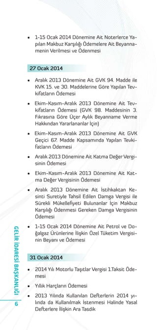 •

1-15 Ocak 2014 Dönemine Ait Noterlerce Yapılan Makbuz Karşılığı Ödemelere Ait Beyannamenin Verilmesi ve Ödenmesi

27 Ocak 2014
•

Aralık 2013 Dönemine Ait GVK 94. Madde ile
KVK 15. ve 30. Maddelerine Göre Yapılan Tevkifatların Ödemesi

• Ekim-Kasım-Aralık 2013 Dönemine Ait Tevkifatların Ödemesi (GVK 98. Maddesinin 3.
Fıkrasına Göre Üçer Aylık Beyanname Verme
Hakkından Yararlananlar İçin)
• Ekim-Kasım-Aralık 2013 Dönemine Ait GVK
Geçici 67. Madde Kapsamında Yapılan Tevkifatların Ödemesi

Ekim-Kasım-Aralık 2013 Dönemine Ait Katma Değer Vergisinin Ödemesi

•

6

Aralık 2013 Dönemine Ait Katma Değer Vergisinin Ödemesi

•

GELİR İDARESİ BAŞKANLIĞI

•

Aralık 2013 Dönemine Ait İstihkaktan Kesinti Suretiyle Tahsil Edilen Damga Vergisi ile
Sürekli Mükelleﬁyeti Bulunanlar İçin Makbuz
Karşılığı Ödenmesi Gereken Damga Vergisinin
Ödemesi

•

1-15 Ocak 2014 Dönemine Ait Petrol ve Doğalgaz Ürünlerine İlişkin Özel Tüketim Vergisinin Beyanı ve Ödemesi

31 Ocak 2014
•

2014 Yılı Motorlu Taşıtlar Vergisi 1.Taksit Ödemesi

•

Yıllık Harçların Ödemesi

•

2013 Yılında Kullanılan Defterlerin 2014 yılında da Kullanılmak İstenmesi Halinde Yasal
Defterlere İlişkin Ara Tasdik

 