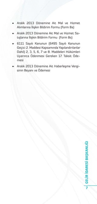 •

Aralık 2013 Dönemine Ait Mal ve Hizmet
Alımlarına İlişkin Bildirim Formu (Form Ba)

•· Aralık 2013 Dönemine Ait Mal ve Hizmet Satışlarına İlişkin Bildirim Formu (Form Bs)
•· 6111 Sayılı Kanunun (6495 Sayılı Kanunun
Geçici 2. Maddesi Kapsamında Yapılandırılanlar
Dahil) 2, 3, 5, 6, 7 ve 8. Maddeleri Hükümleri
Uyarınca Ödenmesi Gereken 17. Taksit Ödemesi

GELİR İDARESİ BAŞKANLIĞI

•· Aralık 2013 Dönemine Ait Haberleşme Vergisinin Beyanı ve Ödemesi

7

 