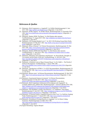 Referenzen & Quellen
[1] Dokument „Web Components vs. AngularJS“. In: GitHub. Bearbeitungsstand: 4. Juni
2015. URL: https://github.com/ohader/wecan (Abgerufen: 4. Juni 2015)
[2] Dokument „HTML Imports“. In: HTML5 Rocks. Bearbeitungsstand: 18. Dezember 2014.
URL: http://www.html5rocks.com/en/tutorials/webcomponents/imports/ (Abgerufen: 4.
Juni 2015)
[3] Dokument „Shadow DOM: The Basics“. In: Rob Dodson talks internets.
Veröffentlichung: 27. August 2015. URL: http://robdodson.me/shadow-dom-the-basics/
(Abgerufen: 4. Juni 2015)
[4] Dokument „CSS Scoping Module Level 1“. In: W3C CSS Working Group Editor Drafts.
Bearbeitungsstand: 29. Mai 2015. URL: http://drafts.csswg.org/css-scoping/#selectordef-
host0 (Abgerufen: 4. Juni 2015)
[5] Dokument „What is Polymer“. In: Polymer Documentation. Bearbeitungsstand: 28. Mai
2015. URL: https://www.polymer-project.org/1.0/docs/start/what-is-polymer.html#is-
polymer-web-components-is-it-elements (Abgerufen: 4. Juni 2015)
[6] Dokument „Shadow DOM CSS Cheat Sheet“. In: Rob Dodson talks internets.
Veröffentlichung: 11. April 2014. URL: http://robdodson.me/shadow-dom-css-cheat-
sheet/ (Abgerufen: 4. Juni 2015)
[7] Dokument „Inheritance and composition with Polymer“. In: Pascal Precht, Thoughts on
Vim mastery and the future of the web. Veröffentlichung: 14. Juli 2014. URL:
https://pascalprecht.github.io/2014/07/14/inheritance-and-composition-with-polymer/
(Abgerufen: 4. Juni 2015)
[8] Dokument „A Realistic Look at Object-Oriented Reuse“. In: Dr. Dobb’s – The World of
Software Development. Veröffentlichung: 1. Januar 1998. URL:
http://www.drdobbs.com/a-realistic-look-at-object-oriented-reus/184415594 (Abgerufen:
12. Juli 2015)
[9] Dokument: „Introduction to HTML 4“. In: W3C Recommendation. Bearbeitungsstand: 24.
Dezember 1999. URL: http://www.w3.org/TR/html401/intro/intro.html#h-2.4 (Abgerufen:
12. Juli 2015)
[10] Dokument „Release notes“. In Polymer Documentation. Bearbeitungsstand: 29. Mai 2015.
URL: https://www.polymer-project.org/1.0/docs/release-notes.html (Abgerufen: 4. Juni
2015)
[11] Dokument „Experimental features & elements“. In Polymer Documentation.
Bearbeitungsstand: 29. Mai 2015. URL: https://www.polymer-
project.org/1.0/docs/devguide/experimental.html (Abgerufen: 4. Juni 2015)
[12] Dokument „Web Components Architecture & Development with AngularJS“. In:
Leanpub, publish early, publish often. Bearbeitungsstand: 1. Entwurf, Oktober 2014. URL:
https://leanpub.com/web-component-development-with-angularjs/read#leanpub-auto-
chapter-2---angularjs-as-a-ui-component-framework (Abgerufen: 5. Juni 2015)
[13] Dokument „The Hitchhiker’s Guide to the Directive“. In: codef0rmer, Amit Gharat.
Bearbeitungsstand: 8. Juni 2013. URL: https://amitgharat.wordpress.com/2013/06/08/the-
hitchhikers-guide-to-the-directive/ (Abgerufen: 5. Juni 2015)
[14] Dokument „A Practical Guide to AngularJS Directives (Part Two)“. In: SitePoint, Sandeep
Panda. Bearbeitungsstand: 17. Januar 2014. URL: http://www.sitepoint.com/practical-
guide-angularjs-directives-part-two/ (Abgerufen: 5. Juni 2015)
[15] Dokument „Extending an Existing Directive in Angularjs“. In: Avi Haiat, Coding
Experience. Bearbeitungsstand: 10. März 2014. URL:
http://thaiat.github.io/blog/2014/03/10/extending-an-existing-directive-in-angularjs/
(Abgerufen: 5. Juni 2015)
[16] Eigene Darstellung / Eigenes Beispiel
 