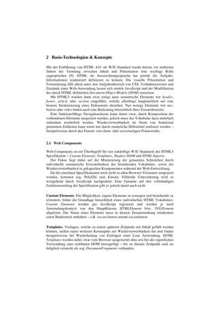 2 Basis-Technologien & Konzepte
Mit der Einführung von HTML 4.01 als W3C-Standard wurde bereits vor mehreren
Jahren der Trennung zwischen Inhalt und Präsentation eine wichtige Rolle
zugesprochen [9]. HTML als Auszeichnungssprache hat primär die Aufgabe,
Informationen strukturiert definieren zu können. Die visuelle Präsentation und
Formatierung fällt allein unter den Aufgabenbereich von CSS. Verhaltensweisen und
Zustände einer Web-Anwendung lassen sich mittels JavaScript und der Modifikation
des durch HTML definierten Document Object Models (DOM) umsetzen.
Mit HTML5 wurden dann zwar einige neue semantische Elemente wie header,
footer, article oder section eingeführt, welche allerdings hauptsächlich auf eine
bessere Strukturierung eines Dokuments abzielten. Nur wenige Elemente wie nav,
button oder video hatten auch eine Bedeutung hinsichtlich ihres Einsatzbereichs.
Eine funktionsfähige Navigationsleiste kann damit zwar, durch Komposition der
vorhandenen Elemente umgesetzt werden, jedoch muss das Vokabular dazu mehrfach
redundant wiederholt werden. Wiederverwertbarkeit im Sinne von funktional
getrennten Einheiten kann somit nur durch zusätzliche Hilfsmittel realisiert werden –
beispielsweise durch den Einsatz von client- oder serverseitigen Frameworks.
2.1 Web Components
Web Components ist ein Überbegriff für vier zukünftige W3C-Standards der HTML5
Spezifikation – Custom Elements, Templates, Shadow DOM und HTML Imports.
Der Fokus liegt dabei auf der Minimierung der genannten Schwächen durch
individuelle semantische Erweiterbarkeit des bestehenden Vokabulars, sowie der
Wiederverwertbarkeit in gekapselten Komponenten während der Web-Entwicklung.
Da die einzelnen Spezifikationen noch nicht in allen Browser-Versionen umgesetzt
wurden, kommen sog. Polyfills zum Einsatz. Fehlende Unterstützung wird so
weitgehend durch JavaScript nachgeahmt. Eine Garantie auf den vollständigen
Funktionsumfang der Spezifikation gibt es jedoch damit auch nicht.
Custom Elements. Die Möglichkeit, eigene Elemente zu erzeugen und bestehende zu
erweitern, bildet die Grundlage hinsichtlich eines individuellen HTML Vokabulars.
Custom Elements werden per JavaScript registriert und werden je nach
Anwendungskontext von den Hauptklassen HTMLElement bzw. SVGElement
abgeleitet. Der Name eines Elements muss in diesem Zusammenhang mindestens
einen Bindestrich enthalten – z.B. wecan-button anstatt wecanbutton.
Templates. Vorlagen, welche zu einem späteren Zeitpunkt mit Inhalt gefüllt werden
können, stellen einen weiteren Kernaspekt zur Wiederverwertbarkeit dar und finden
beispielsweise bei Wiederholung von Einträgen einer Liste Anwendung. HTML
Templates werden dabei zwar vom Browser ausgewertet aber erst bei der eigentlichen
Verwendung zum sichtbaren DOM hinzugefügt – bis zu diesem Zeitpunkt sind sie
lediglich versteckt als sog. DocumentFragments vorhanden.
 