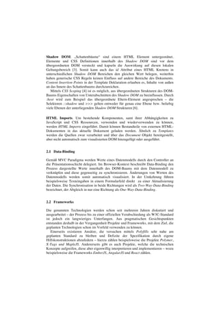Shadow DOM. „Schattenbäume“ sind einem HTML Element untergeordnet.
Elemente und CSS Definitionen innerhalb des Shadow DOM sind vor dem
übergeordneten DOM versteckt und kapseln die Auswirkung auf diesen lokalen
Geltungsbereich [3]. Somit kann auch das id Attribut eines HTML Knotens in
unterschiedlichen Shadow DOM Bereichen den gleichen Wert belegen, weiterhin
haben generische CSS Regeln keinen Einfluss auf andere Bereiche des Dokuments.
Content Insertion Points in der Template Deklaration erlauben es, Inhalte von außen
an das Innere des Schattenbaums durchzureichen.
Mittels CSS Scoping [4] ist es möglich, aus übergeordneten Strukturen des DOM-
Baums Eigenschaften von Unterabschnitten des Shadow DOM zu beeinflussen. Durch
:host wird zum Beispiel das übergeordnete Eltern-Element angesprochen – die
Selektoren ::shadow und >>> gelten entweder für genau eine Ebene bzw. beliebig
viele Ebenen der unterliegenden Shadow DOM Strukturen [6].
HTML Imports. Um bestehende Komponenten, samt ihrer Abhängigkeiten zu
JavaScript und CSS Ressourcen, verwenden und wiederverwenden zu können,
werden HTML Imports eingeführt. Damit können Bestandteile von externen HTML-
Dokumenten in das aktuelle Dokument geladen werden. Ähnlich zu Templates
werden die Quellen zwar verarbeitet und über das Document Objekt bereitgestellt,
aber nicht automatisch zum visualisierten DOM hinzugefügt oder ausgeführt.
2.1 Data-Binding
Gemäß MVC Paradigma werden Werte eines Datenmodells durch den Controller an
die Präsentationsschicht delegiert. Im Browser-Kontext beschreibt Data-Binding den
Prozess dargestellte Werte innerhalb des DOM-Baums mit dem Datenmodell zu
verknüpfen und diese gegenseitig zu synchronisieren. Änderungen von Werten des
Datenmodells werden somit automatisch visualisiert. In der Umkehrung führen
beispielsweise Texteingaben in einem Formularfeld direkt zu einer Aktualisierung
der Daten. Die Synchronisation in beide Richtungen wird als Two-Way-Data-Binding
bezeichnet, der Abgleich in nur eine Richtung als One-Way-Data-Binding.
2.2 Frameworks
Die genannten Technologien werden schon seit mehreren Jahren diskutiert und
ausgearbeitet – der Prozess bis zu einer offiziellen Verabschiedung als W3C-Standard
ist jedoch ein langwieriges Unterfangen. Aus pragmatischen Gesichtspunkten
entstanden deshalb in der Vergangenheit Projekte und Frameworks, mit dem Ziel, die
geplanten Technologien schon im Vorfeld verwenden zu können.
Einerseits existieren Ansätze, die versuchen mittels Polyfills sehr nahe am
geplanten Standard zu bleiben und Defizite der Spezifikation durch eigene
Hilfskonstruktionen abzufedern – hierzu zählen beispielsweise die Projekte Polymer,
X-Tags und MapleJS. Andererseits gibt es auch Projekte, welche die technischen
Konzepte aufgreifen, diese aber eigenwillig interpretieren und implementieren – wozu
beispielsweise die Frameworks EmberJS, AngularJS und React zählen.
 