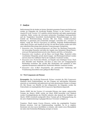 3 Analyse
Stellvertretend für die beiden im letzten Abschnitt genannten Framework-Sichtweisen
werden im Folgenden die JavaScript Projekte Polymer in der Version 1.4 und
AngularJS in der Version 1.0.2 zunächst einzeln betrachtet und später gegeneinander
verglichen. Dabei werden die relevanten technischen Grundlagen herausgearbeitet
und die Tauglichkeit hinsichtlich durchschnittlicher Herausforderungen aus dem
Umfeld der Web-Entwicklung bewertet. Mit dem Fokus, wiederverwertbare
Bausteine zu generieren und existierende Lösungen verwenden bzw. erweitern zu
können, wurde das WeCAn Experiment [1] definiert. Folgende Problemstellungen
sollen durch Polymer und AngularJS auf ihre Art und Weise gelöst werden und somit
eine einheitliche Bewertung unter gleichen Voraussetzungen ermöglichen:
• Integration einer Navigationskomponente auf Basis des Bootstrap Frameworks.
Als notwendige Parameter sind dabei die Angabe eines Seitentitels (Brand-Name),
sowie pro Navigationselement jeweils eines Namens und Ziels, zu betrachten.
• Integration einer Landkarte, auf der Basis von Google Maps. Zusätzlich sollen
verschiedene Ortspunkte jeweils durch Längen- und Breitengrad definiert werden
und mit einem frei wählbaren Titel in der Landkarte visualisiert werden.
• Integration eines Nachrichten-Moduls, zur Eingabe eines beliebigen Textes. Nach
dem Absenden einer Nachricht, soll diese in einer Liste mit vorangegangenen
Nachrichten erscheinen. Die Anzahl aller Nachrichten soll zusätzlich in einer
separaten Komponente außerhalb des Nachrichten-Moduls visualisiert werden.
• Integration eines E-Mail Eingabefeldes mit automatischer Validierung und
Visualisierung hinsichtlich eines gültigen E-Mail Formats.
3.1 Web Components mit Polymer
Kernaspekte. Das JavaScript Framework Polymer erweitert die Web Components
Standards durch Funktionalitäten, um den Umgang mit individuellen Elementen
einerseits zu vereinfachen und andererseits auf einen gemeinsamen Nenner zu bringen
[5]. Der Einsatz von Polyfills ist hier obligatorisch. Im Folgenden werden die
Unterschiede zur ursprünglichen Web Components Spezifikation dargestellt.
Shadow DOM. Seit der Version 1.0 verwendet Polymer eine eigene, aufgeweichte
Variante des Shadow DOM, welche mit Shady DOM bezeichnet wird. Dadurch
werden Unzulänglichkeiten der Polyfills reduziert, aber dennoch das Verhalten von
Shadow DOM vereinfacht nachgestellt. Diese Variante gilt als Übergangslösung, bis
die native Implementierung in gängigen Browser-Versionen verfügbar ist.
Templates. Durch eigene Custom Elements, welche das ursprüngliche Template
Element erweitern, wird der Funktionsumfang vergrößert. So ist es möglich,
Iterationen mit dom-repeat durchführen zu können, oder mittels dom-if Bestandteile
nur unter einer bestimmten Bedingung anzeigen zu lassen.
 