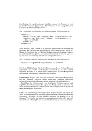 Data-Binding. Zu synchronisierende Variablen werden bei Polymer in zwei
geschweifte Klammern ({{property}} – Two-Way) bzw. in zwei eckige Klammern
([[property]] – One-Way) eingeschlossen.
Abb. 1: Verwendung von Data-Binding zum Lesen via AJAX und Ergebnis-Iteration [16]
<template>
<my-ajax url=”…/api/product” as=”{{data}}”></my-ajax>
<template is=”dom-repeat” items=”{{data.products}}”>
{{item.title}}
</template>
</template>
Event Handling. Jedes Element ist in der Lage, eigene Events zu definieren und
auszulösen. Die Definition von Event-Listenern erfolgt deklarativ über das HTML
Markup als Attribut mit dem on-Präfix und der Zuweisung einer JavaScript Funktion.
Zu den Standard-Events gehören auch plattformübergreifende Gesten, wie up, down,
tap oder track. Die Events tap und click sind dabei gleichbedeutend.
Abb. 2: Deklaration eines Event-Handlers für den Maus-Klick auf eine Schaltfläche [16]
<button on-tap=”handleTap”>Bestellen</button>
Stylesheets. CSS Regeln, die über das link Element innerhalb eines Polymer Elements
eingebunden sind, werden durch Polymer automatisch in ein style Element
eingebettet. Weiterhin ist es bereits möglich CSS Variables in diesen Komponenten
zu verwenden, einem weiteren zukünftigen W3C Standard.
Erweiterungen. Polymer selbst biete eine Vielzahl von verwendbaren Komponenten
über den Component Catalog an. Darüber hinaus liefert Component Kitchen eine
umfangreiche Sammlung an Lösungen, welche auch ohne Polymer funktionieren.
Hinsichtlich der Erweiterbarkeit von bestehenden Verhaltensweisen, wird
empfohlen, Individualisierungen über eigene neue Komponenten zu realisieren [7],
anstatt bestimmte bestehende Funktionalitäten mittels komplizierter JavaScript und
DOM Manipulationen zu überladen.
Kritik. Die Entwicklungsgeschwindigkeit beim Polymer Projekt seit Beginn des
Jahres 2015 ist beachtenswert. Allerdings gehen damit auch nicht abwärtskompatible
Änderungen [10] einher, die eine manuelle Migration von Version 0.5 zu 1.0
benötigen. Viele Aspekte sind noch als experimentell gekennzeichnet [11] und somit
vermutlich auch zukünftig Themen bei hinsichtlich fehlender Abwärtskompatibilität.
 