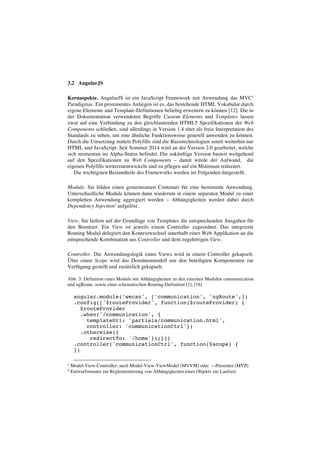3.2 AngularJS
Kernaspekte. AngularJS ist ein JavaScript Framework mit Anwendung das MVC1
Paradigmas. Ein prominentes Anliegen ist es, das bestehende HTML Vokabular durch
eigene Elemente und Template-Definitionen beliebig erweitern zu können [12]. Die in
der Dokumentation verwendeten Begriffe Custom Elements und Templates lassen
zwar auf eine Verbindung zu den gleichlautenden HTML5 Spezifikationen der Web
Components schließen, sind allerdings in Version 1.4 eher als freie Interpretation des
Standards zu sehen, um eine ähnliche Funktionsweise generell anwenden zu können.
Durch die Umsetzung mittels Polyfills sind die Basistechnologien somit weiterhin nur
HTML und JavaScript. Seit Sommer 2014 wird an der Version 2.0 gearbeitet, welche
sich momentan im Alpha-Status befindet. Die zukünftige Version basiert weitgehend
auf den Spezifikationen zu Web Components – damit würde der Aufwand, die
eigenen Polyfills weiterzuentwickeln und zu pflegen auf ein Minimum reduziert.
Die wichtigsten Bestandteile des Frameworks werden im Folgenden dargestellt.
Module. Sie bilden einen gemeinsamen Container für eine bestimmte Anwendung.
Unterschiedliche Module können dann wiederum in einem separaten Modul zu einer
kompletten Anwendung aggregiert werden – Abhängigkeiten werden dabei durch
Dependency Injection2
aufgelöst.
View. Sie liefern auf der Grundlage von Templates die entsprechenden Ausgaben für
den Benutzer. Ein View ist jeweils einem Controller zugeordnet. Das integrierte
Routing Modul delegiert den Kontextwechsel innerhalb einer Web Applikation an die
entsprechende Kombination aus Controller und dem zugehörigen View.
Controller. Die Anwendungslogik eines Views wird in einem Controller gekapselt.
Über einen Scope wird das Domänenmodell nur den beteiligten Komponenten zur
Verfügung gestellt und zusätzlich gekapselt.
Abb. 3: Definition eines Moduls mit Abhängigkeiten zu den externen Modulen communication
und ngRoute, sowie einer schematischen Routing-Definition [1], [16]
angular.module('wecan', ['communication', 'ngRoute',])
.config(['$routeProvider', function($routeProvider) {
$routeProvider
.when('/communication', {
templateUrl: 'partials/communication.html',
controller: 'communicationCtrl'})
.otherwise({
redirectTo: '/home'});}])
.controller('communicationCtrl', function($scope) {
})
1
Model-View-Controller; auch Model-View-ViewModel (MVVM) oder ~-Presenter (MVP)
2
Entwurfsmuster zur Reglementierung von Abhängigkeiten eines Objekts zur Laufzeit
 
