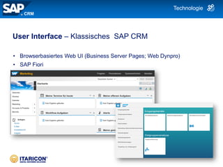 | 10
User Interface – Klassisches SAP CRM
• Browserbasiertes Web UI (Business Server Pages; Web Dynpro)
• SAP Fiori
CRM
Technologie
 