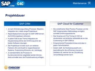 • Je nach Anforderungsumfang (Prozesse, Migration,
Integration etc.) relativ lange Projektdauer
• Rapid-Deployment-Lösungen für SAP CRM können
die Einführungsdauer verkürzen.
• In jedem Fall ist das Thema Integration ein
Hauptschwerpunkt bei der Einführung einer der
beiden Software Lösungen.
• Die Projektdauer ist aber auch von weiteren
Faktoren (Art und Anzahl er angeschlossenen
Systeme, Customizing Wünsche, etc.) abhängig
• Je standardnäher die Prozesse im
Kundenunternehmen abgebildet werden können,
desto schneller kann die Produktivsetzung erfolgen.
• Die vordefinierten Best Practice Prozesse und die
SAP Implementation Methodology ermöglich
schnelle Einführungszeiträume.
• Das Scoping und Fine-Tuning im C4C ist
strukturierter und einfacher aufbereitet als es das
Customizing im SAP CRM ist.
• Entsprechende Prozesskenntnisse sind aber in
jedem Fall erforderlich.
• Zudem stellt die Hardwareauswahl und -
beschaffung für die onPremise Lösung ein
Zeitfaktor da, welcher bei der Cloudlösung
vernachlässigt werden kann.
SAP CRM SAP Cloud for Customer
Projektdauer
CRM
Maintanance
| 32
 