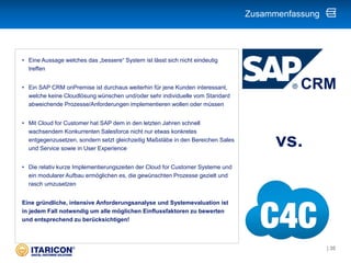 • Eine Aussage welches das „bessere“ System ist lässt sich nicht eindeutig
treffen
• Ein SAP CRM onPremise ist durchaus weiterhin für jene Kunden interessant,
welche keine Cloudlösung wünschen und/oder sehr individuelle vom Standard
abweichende Prozesse/Anforderungen implementieren wollen oder müssen
• Mit Cloud for Customer hat SAP dem in den letzten Jahren schnell
wachsendem Konkurrenten Salesforce nicht nur etwas konkretes
entgegenzusetzen, sondern setzt gleichzeitig Maßstäbe in den Bereichen Sales
und Service sowie in User Experience
• Die relativ kurze Implementierungszeiten der Cloud for Customer Systeme und
ein modularer Aufbau ermöglichen es, die gewünschten Prozesse gezielt und
rasch umzusetzen
Eine gründliche, intensive Anforderungsanalyse und Systemevaluation ist
in jedem Fall notwendig um alle möglichen Einflussfaktoren zu bewerten
und entsprechend zu berücksichtigen!
Zusammenfassung
CRM
vs.
| 35
 