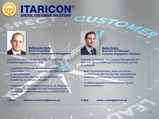 | 36
Seit über 10 Jahren Berater im CRM-, Prozess und
Projektmanagement-Umfeld tätig.
• Langjährige Erfahrung mit unterschiedlichen
Technologien sowohl im Marketing und Sales als auch
im Servicebereich.
• Erfahrung im Einzelhandel mit der Definition und
Umsetzung von mobilen Lösungen
• Fachliches und technisches Know-how zur Integration
von Webshop-Lösungen und SAP Backendsystemen
(aktuell SAP Hybris Commerce Suite mit SAP ERP on
HANA)
E-Mail: matthias.buchheim@itaricon.de
<
Matthias Buchheim
Senior-Consultant
Customer Relationship Management
Spezialist für Produkt- und Category-Management mit
über acht Jahren Erfahrung im E-Commerce und CE-
Einzelhandel.
• Multi-Channel-Marketing, Sales und Service
• Orchestrierung aller Kanäle über verschiedenste
Customer- und Employee-Touchpoints hinweg
• Projektmanagement, Prozessoptimierung und
Workflowdefinition
E-Mail: stefan.sickert@itaricon.de
Stefan Sickert
Business Unit Manager
Customer Engagement Solutions
 