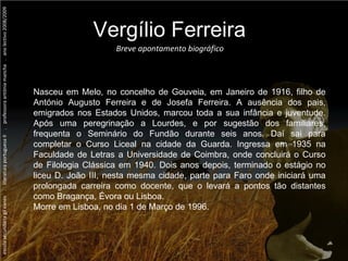 escola secundária gil eanes  .  literatura portuguesa II  .  professora antónia mancha  .  ano lectivo 2008/2009 Nasceu em Melo, no concelho de Gouveia, em Janeiro de 1916, filho de António Augusto Ferreira e de Josefa Ferreira. A ausência dos pais, emigrados nos Estados Unidos, marcou toda a sua infância e juventude. Após uma peregrinação a Lourdes, e por sugestão dos familiares, frequenta o Seminário do Fundão durante seis anos. Daí sai para completar o Curso Liceal na cidade da Guarda. Ingressa em 1935 na Faculdade de Letras a Universidade de Coimbra, onde concluirá o Curso de Filologia Clássica em 1940. Dois anos depois, terminado o estágio no liceu D. João III, nesta mesma cidade, parte para Faro onde iniciará uma prolongada carreira como docente, que o levará a pontos tão distantes como Bragança, Évora ou Lisboa. Morre em Lisboa, no dia 1 de Março de 1996. Breve apontamento biográfico Vergílio Ferreira 