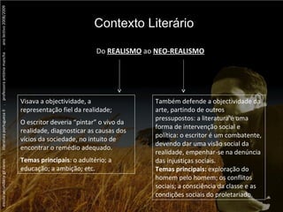 escola secundária gil eanes  .  literatura portuguesa II  .  professora antónia mancha  .  ano lectivo 2008/2009 Contexto Literário Do  REALISMO   ao  NEO-REALISMO Visava a objectividade, a representação fiel da realidade; O escritor deveria “pintar” o vivo da realidade, diagnosticar as causas dos vícios da sociedade, no intuito de encontrar o remédio adequado. Temas principais : o adultério; a educação; a ambição; etc. Também defende a objectividade da arte, partindo de outros pressupostos: a literatura é uma forma de intervenção social e política: o escritor é um combatente, devendo dar uma visão social da realidade, empenhar-se na denúncia das injustiças sociais. Temas principais:  exploração do homem pelo homem; os conflitos sociais; a consciência da classe e as condições sociais do proletariado. 