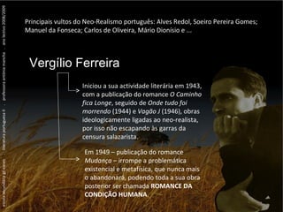 escola secundária gil eanes  .  literatura portuguesa II  .  professora antónia mancha  .  ano lectivo 2008/2009 Principais vultos do Neo-Realismo português: Alves Redol, Soeiro Pereira Gomes; Manuel da Fonseca; Carlos de Oliveira, Mário Dionísio e ... ...  Vergílio Ferreira ...  Vergílio Ferreira ...  Vergílio Ferreira Vergílio Ferreira Iniciou a sua actividade literária em 1943, com a publicação do romance  O Caminho fica Longe , seguido de  Onde tudo foi morrendo  (1944) e  Vagão J  (1946), obras ideologicamente ligadas ao neo-realista, por isso não escapando às garras da censura salazarista. Em 1949 – publicação do romance  Mudança  – irrompe a problemática existencial e metafísica, que nunca mais o abandonará, podendo toda a sua obra posterior ser chamada  ROMANCE DA CONDIÇÃO HUMANA . 