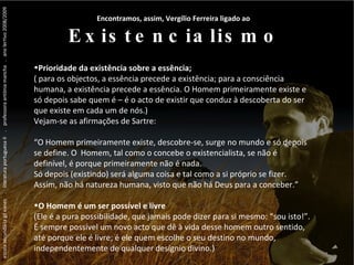 escola secundária gil eanes  .  literatura portuguesa II  .  professora antónia mancha  .  ano lectivo 2008/2009 ...  Vergílio Ferreira ...  Vergílio Ferreira ...  Vergílio Ferreira Encontramos, assim, Vergílio Ferreira ligado ao  Existencialismo Prioridade da existência sobre a essência; ( para os objectos, a essência precede a existência; para a consciência humana, a existência precede a essência. O Homem primeiramente existe e só depois sabe quem é – é o acto de existir que conduz à descoberta do ser que existe em cada um de nós.)  Vejam-se as afirmações de Sartre: “ O Homem primeiramente existe, descobre-se, surge no mundo e só depois se define. O  Homem, tal como o concebe o existencialista, se não é definível, é porque primeiramente não é nada. Só depois (existindo) será alguma coisa e tal como a si próprio se fizer. Assim, não há natureza humana, visto que não há Deus para a conceber.” O Homem é um ser possível e livre (Ele é a pura possibilidade, que jamais pode dizer para si mesmo: “sou isto!”. É sempre possível um novo acto que dê à vida desse homem outro sentido, até porque ele é livre; é ele quem escolhe o seu destino no mundo, independentemente de qualquer desígnio divino.) 