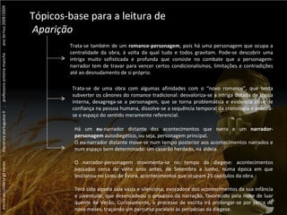 escola secundária gil eanes  .  literatura portuguesa II  .  professora antónia mancha  .  ano lectivo 2008/2009 ...  Vergílio Ferreira ...  Vergílio Ferreira ...  Vergílio Ferreira Tópicos-base para a leitura de Aparição Trata-se também de um  romance-personagem , pois há uma personagem que ocupa a centralidade da obra, à volta da qual tudo e todos gravitam. Pode-se descobrir uma intriga muito sofisticada e profunda que consiste no combate que a personagem-narrador tem de travar para vencer certos condicionalismos, limitações e contradições até ao desnudamento de si próprio. Trata-se de uma obra com algumas afinidades com o “novo romance”, que tenta subverter os cânones do romance tradicional: desvaloriza-se a intriga dotada de lógica interna, desagrega-se a personagem, que se torna problemática e evidencia crise de confiança na pessoa humana, dissolve-se a sequência temporal da cronologia e esvazia-se o espaço do sentido meramente referencial. Há um  eu -narrador distante dos acontecimentos que narra e um  narrador-personagem  autodiegético, ou seja, personagem principal.  O eu-narrador distante move-se num tempo posterior aos acontecimentos narrados e num espaço bem determinado: um casarão herdado, na aldeia.  O narrador-personagem movimenta-se no tempo da diegese: acontecimentos passados cerca de vinte anos antes, de Setembro a Junho, numa época em que leccionou no Liceu de Évora, acontecimentos que ocupam 25 capítulos da obra.  Terá sido aquela sala vazia e silenciosa, evocadora dos acontecimentos da sua infância e juventude, que desencadeou o processo da narração, favorecido pela noite de luar quente de Verão. Curiosamente, o processo de escrita irá prolongar-se por cerca de nove meses, traçando um percurso paralelo às peripécias da diegese. 