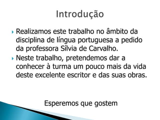 Realizamos este trabalho no âmbito da
  disciplina de língua portuguesa a pedido
  da professora Sílvia de Carvalho.
 Neste trabalho, pretendemos dar a
  conhecer à turma um pouco mais da vida
  deste excelente escritor e das suas obras.


          Esperemos que gostem
 
