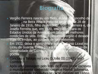    Vergílio Ferreira nasceu em Melo, aldeia do concelho de
    Gouveia, na Beira Alta, a meio da tarde do dia 28 de
    Janeiro de 1916, filho de António Augusto Ferreira e, de
    Josefa Ferreira que, em 1920, emigraram para os
    Estados Unidos da América, em busca de melhores
    condições de vida. Então, o pequeno Vergílio é deixado
    mais os irmãos, ao cuidado de tias maternas.
   Em 1932, deixa o seminário e acaba o Curso Liceal no
    Liceu da Guarda. Entra para a Faculdade de Letras da
    Universidade de Coimbra, continuando a dedicar-se à
    poesia.
   Concluiu o Estágio no Liceu D.João III (1942), em
    Coimbra.
   Após uma passagem pelo liceu de Évora (onde escreveu
    o mundialmente conhecido romance Manhã Submersa,
 