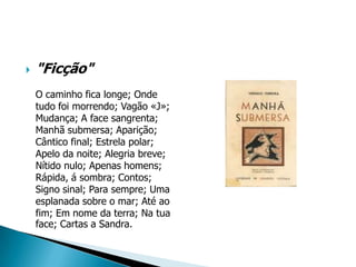    "Ficção"
    O caminho fica longe; Onde
    tudo foi morrendo; Vagão «J»;
    Mudança; A face sangrenta;
    Manhã submersa; Aparição;
    Cântico final; Estrela polar;
    Apelo da noite; Alegria breve;
    Nítido nulo; Apenas homens;
    Rápida, á sombra; Contos;
    Signo sinal; Para sempre; Uma
    esplanada sobre o mar; Até ao
    fim; Em nome da terra; Na tua
    face; Cartas a Sandra.
 