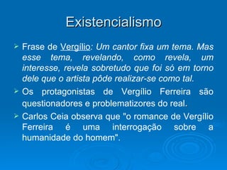 Existencialismo
   Frase de Vergílio: Um cantor fixa um tema. Mas
    esse tema, revelando, como revela, um
    interesse, revela sobretudo que foi só em torno
    dele que o artista pôde realizar-se como tal.
   Os protagonistas de Vergílio Ferreira são
    questionadores e problematizores do real.
   Carlos Ceia observa que "o romance de Vergílio
    Ferreira é uma interrogação sobre a
    humanidade do homem".
 
