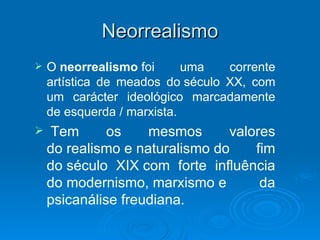 Neorrealismo
   O neorrealismo foi      uma   corrente
    artística de meados do século XX, com
    um carácter ideológico marcadamente
    de esquerda / marxista.
   Tem       os    mesmos      valores
    do realismo e naturalismo do    fim
    do século XIX com forte influência
    do modernismo, marxismo e        da
    psicanálise freudiana.
 
