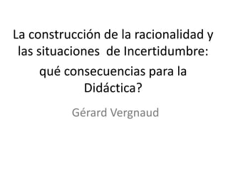 La construcción de la racionalidad y
las situaciones de Incertidumbre:
qué consecuencias para la
Didáctica?
Gérard Vergnaud
 