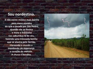 Sou nordestina.   E não existe música mais bonita  para meus ouvidos  do que a tocada por São Pedro, quando ele se invoca  e mete a mãozona  nas zabumbas lá do céu,  fazendo uma trovoada bonita  que se alastra pelo Sertão,  clareando o mundo e  inundando de esperança  o coração do matuto.  A chuva é bendita. 