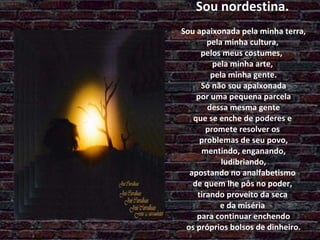Sou nordestina.  Sou apaixonada pela minha terra,  pela minha cultura,  pelos meus costumes,  pela minha arte,  pela minha gente.  Só não sou apaixonada  por uma pequena parcela  dessa mesma gente  que se enche de poderes e  promete resolver os  problemas de seu povo,  mentindo, enganando,  ludibriando,  apostando no analfabetismo  de quem lhe pôs no poder,  tirando proveito da seca  e da miséria  para continuar enchendo  os próprios bolsos de dinheiro. 