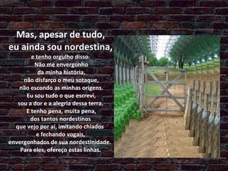 Mas, apesar de tudo,  eu ainda sou nordestina,  e tenho orgulho disso.  Não me envergonho  da minha história,  não disfarço o meu sotaque,  não escondo as minhas origens.  Eu sou tudo o que escrevi, sou a dor e a alegria dessa terra.  E tenho pena, muita pena,  dos tantos nordestinos  que vejo por aí, imitando chiados  e fechando vogais, envergonhados de sua nordestinidade.  Para eles, ofereço estas linhas. 