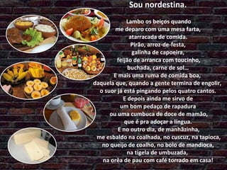 Sou nordestina.  Lambo os beiços quando  me deparo com uma mesa farta,  atarracada de comida.  Pirão, arroz-de-festa,  galinha de capoeira,  feijão de arranca com toucinho,  buchada, carne de sol…  E mais uma ruma de comida boa,  daquela que, quando a gente termina de engolir,  o suor já está pingando pelos quatro cantos.  E depois ainda me sirvo de  um bom pedaço de rapadura  ou uma cumbuca de doce de mamão, que é pra adoçar a língua.  E no outro dia, de manhãzinha,  me esbaldo na coalhada, no cuscuz, na tapioca,  no queijo de coalho, no bolo de mandioca,  na tigela de umbuzada,  na orêa de pau com café torrado em casa! 