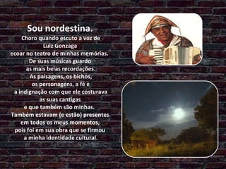   Sou nordestina.  Choro quando escuto a voz de  Luiz Gonzaga  ecoar no teatro de minhas memórias.  De suas músicas guardo  as mais belas recordações.  As paisagens, os bichos,  os personagens, a fé e  a indignação com que ele costurava  as suas cantigas  e que também são minhas.  Também estavam (e estão) presentes  em todos os meus momentos,  pois foi em sua obra que se firmou  a minha identidade cultural. 