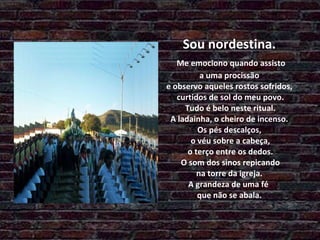 Sou nordestina.   Me emociono quando assisto  a uma procissão  e observo aqueles rostos sofridos,  curtidos de sol do meu povo.  Tudo é belo neste ritual.  A ladainha, o cheiro de incenso.  Os pés descalços,  o véu sobre a cabeça,  o terço entre os dedos.  O som dos sinos repicando  na torre da igreja.  A grandeza de uma fé  que não se abala. 