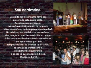   Sou nordestina.  Gosto de me lascar numa farra boa,  ao som do xote ou do baião.  Sacolejo e me pergunto:  pra quê mais instrumento nesse grupo  além da sanfona, do triangulo e da zabumba?  No máximo, um pandeiro ou uma rabeca.  Mas dançar ao som desse trio é bom demais. E fico nesse rela-bucho até o dia amanhecer,  sem ver o tempo passar e  tampouco sentir os quartos se arriando,  as canelas se tremelicando,  o espinhaço se quebrando e os pés se queimando em brasa.  Ô negócio bom! 