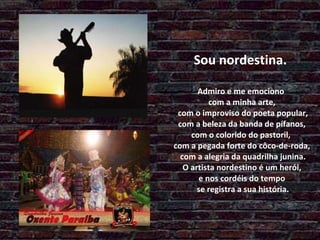 Sou nordestina.  Admiro e me emociono  com a minha arte,  com o improviso do poeta popular,  com a beleza da banda de pífanos,  com o colorido do pastoril,  com a pegada forte do côco-de-roda,  com a alegria da quadrilha junina.  O artista nordestino é um herói,  e nos cordéis do tempo  se registra a sua história. 