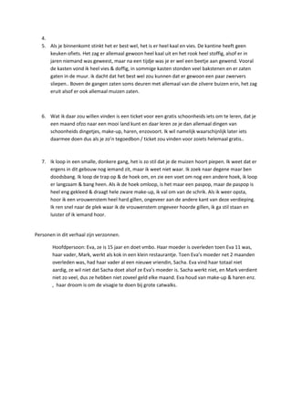 4.
   5. Als je binnenkomt stinkt het er best wel, het is er heel kaal en vies. De kantine heeft geen
      keuken ofiets. Het zag er allemaal gewoon heel kaal uit en het rook heel stoffig, alsof er in
      jaren niemand was geweest, maar na een tijdje was je er wel een beetje aan gewend. Vooral
      de kasten vond ik heel vies & doffig, in sommige kasten stonden veel bakstenen en er zaten
      gaten in de muur. ik dacht dat het best wel zou kunnen dat er gewoon een paar zwervers
      sliepen.. Boven de gangen zaten soms deuren met allemaal van die zilvere buizen erin, het zag
      eruit alsof er ook allemaal muizen zaten.



   6. Wat ik daar zou willen vinden is een ticket voor een gratis schoonheids iets om te leren, dat je
      een maand ofzo naar een mooi land kunt en daar leren ze je dan allemaal dingen van
      schoonheids dingetjes, make-up, haren, enzovoort. Ik wil namelijk waarschijnlijk later iets
      daarmee doen dus als je zo’n tegoedbon / ticket zou vinden voor zoiets helemaal gratis..



   7. Ik loop in een smalle, donkere gang, het is zo stil dat je de muizen hoort piepen. Ik weet dat er
      ergens in dit gebouw nog iemand zit, maar ik weet niet waar. Ik zoek naar degene maar ben
      doodsbang. Ik loop de trap op & de hoek om, en zie een voet om nog een andere hoek, ik loop
      er langzaam & bang heen. Als ik de hoek omloop, is het maar een paspop, maar de paspop is
      heel eng gekleed & draagt hele zware make-up, ik val om van de schrik. Als ik weer opsta,
      hoor ik een vrouwenstem heel hard gillen, ongeveer aan de andere kant van deze verdieping.
      Ik ren snel naar de plek waar ik de vrouwenstem ongeveer hoorde gillen, ik ga stil staan en
      luister of ik iemand hoor.


Personen in dit verhaal zijn verzonnen.

        Hoofdpersoon: Eva, ze is 15 jaar en doet vmbo. Haar moeder is overleden toen Eva 11 was,
        haar vader, Mark, werkt als kok in een klein restaurantje. Toen Eva’s moeder net 2 maanden
        overleden was, had haar vader al een nieuwe vriendin, Sacha. Eva vind haar totaal niet
        aardig, ze wil niet dat Sacha doet alsof ze Eva’s moeder is. Sacha werkt niet, en Mark verdient
        niet zo veel, dus ze hebben niet zoveel geld elke maand. Eva houd van make-up & haren enz.
        , haar droom is om de visagie te doen bij grote catwalks.
 