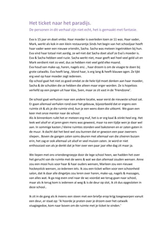 Het ticket naar het paradijs.
De personen in dit verhaal zijn niet echt, het is gemaakt met fantasie.

Eva is 15 jaar en doet vmbo. Haar moeder is overleden toen ze 11 was. Haar vader,
Mark, werkt als kok in een klein restaurantje.Sinds het begin van het schooljaar heeft
haar vader weer een nieuwe vriendin, Sacha. Sacha was meteen ingetrokken bij hun.
Eva vind haar totaal niet aardig, ze wil niet dat Sacha doet alsof ze Eva’s moeder is.
Eva & Sacha hebben veel ruzie. Sacha werkt niet, maar geeft wel heel veel geld uit en
Mark verdient niet zo veel, dus ze hebben niet veel geld elke maand.
Eva houd van make-up, haren, nagels enz. , haar droom is om de visagie te doen bij
grote catwalks. Eva heeft lang , blond haar, is erg lang & heeft blauwe ogen. Ze lijkt
erg veel op haar moeder zegt iedereen.
Op school gaat het niet zo goed omdat ze de hele tijd moet denken aan haar moeder,
Sacha & de schulden die ze hebben die alleen maar erger worden. Ze is hopeloos
verliefd op een jongen uit haar klas, Sven, maar ze zit vast in de ‘friendzone’.

De school gaat verhuizen naar een andere locatie, waar eerst de nieuwste school zat.
Er gaan allemaal verhalen rond over het gebouw, bijvoorbeeld dat er ergens een
ruimte zit & als je die ruimte vind, kun je een wens doen die uitkomt. We gaan een
keer met onze mentor naar de school.
Als ik binnenkom ruikt het er meteen erg muf, het is er erg kaal & stinkt heel erg. Het
leek wel alsof er al jaren geen mens was geweest, maar na een tijdje wen je daar wel
aan. In sommige kasten / kleine ruimtes stonden veel bakstenen en er zaten gaten in
de muur. ik dacht dat het best wel zou kunnen dat er gewoon een paar zwervers
sliepen.. Boven de gangen zaten soms deuren met allemaal van die zilveren buizen
erin, het zag er ook allemaal uit alsof er veel muizen zaten. Je word er niet
enthousiast van als je denkt dat je hier over een paar jaar elke dag zit maar ja.

We liepen met ons vriendengroepje door de lege school heen, we hadden het over
het gerucht van de ruimte met de wens & wat we dan allemaal zouden wensen. Anne
zou een mooi huis voor haar & haar ouders wensen, Marleen zou een nieuwe
hockeystick wensen, zo iedereen iets. Ik zou een ticket willen voor een schoonheid
salon, dat ik daar alle dingetjes zou leren over haren, make-up, nagels & massages,
van alles wat. Ik ga nog even snel naar de wc voordat we terug gaan naar school,
maar als ik terug kom is iedereen al weg & is de deur op slot, ik zit dus opgesloten in
deze school..

Ik zit in de gang als ik ineens een steen met een briefje erop krijg toegeworpen vanuit
een deur, er staat op: ‘ik hoorde je praten over je droom over het catwalk
visagiegedoe, kom naar boven om de ruimte met je ticket te vinden.’
 
