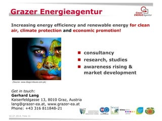 02.07.2014, Folie 31 
consultancy 
research, studies 
awareness rising & market development 
Grazer Energieagentur 
Increasing energy efficiency and renewable energy for clean air, climate protection and economic promotion! 
Get in touch: Gerhard Lang Kaiserfeldgasse 13, 8010 Graz, Austria lang@grazer-ea.at, www.grazer-ea.at Phone: +43 316 811848-21 
(Source: www.blogs.tribune.com.pk) 