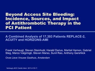 Beyond Access Site Bleeding:
Incidence, Sources, and Impact
of Antithrombotic Therapy in the
PCI Patient

A Combined Analysis of 17,393 Patients REPLACE-2,
ACUITY and HORIZONS-AMI


Freek Verheugt, Steven Steinhubl, Harald Darius, Martial Hamon, Gabriel
Steg, Marco Valgimigli, Steven Marso, Sunil Rao, Anthony Gershlick
Onze Lieve Vrouwe Gasthuis, Amsterdam



Verheugt JACC Cardio Interv 2011;4:191-7:
 