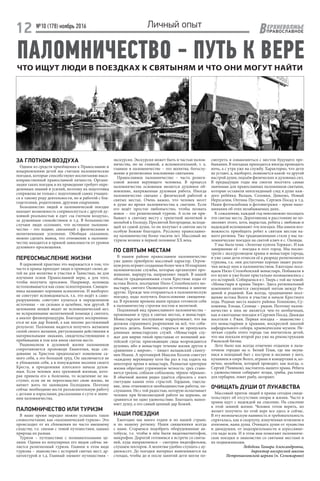 №10 (178) ноябрь 2016 ЕРХНЕВОЛЖЬЕ
ВПРАВОСЛАВНОЕ12 Личный опыт
ЧТО ИЩУТ ЛЮДИ В ПОЕЗДКАХ К СВЯТЫНЯМ И ЧТО ОНИ МОГУТ НАЙТИ
ПАЛОМНИЧЕСТВО - ПУТЬ К ВЕРЕ
ЗА ГЛОТКОМ ВОЗДУХА
Одним из средств приобщения к Православию и
воцерковлению детей мы считаем паломнические
поездки, которые способствуют воспитанию высо-
конравственной православной личности. Органи-
зация таких поездок и их проведение требует опре-
деленных знаний и усилий, поэтому их подготовка
сопряжена не только с подготовкой самих учащих-
ся к такому роду деятельности, но и работой с бла-
годетелями, родителями, другими епархиями.
Большинство людей в паломнической поездке
находит возможность соприкоснуться с другой ду-
ховной реальностью и едет «за глотком воздуха»,
за душевным спокойствием и т.д. В большинстве
случаев люди осознают, что истинное паломни-
чество – это подвиг, связанный с физическими и
молитвенными усилиями. Обобщая сказанное,
можно сделать вывод, что отношение к паломни-
честву находится в прямой зависимости от уровня
духовного просвещения.
ПЕРЕОСМЫСЛЕНИЕ ЖИЗНИ
В церковной практике это выражается в том, что
часто в храмы приходят люди и приводят своих де-
тей не для молитвы и участия в Таинствах, не для
изучения основ Православной веры, а для того,
чтобы получить просимое. Например, исповедь
истолковывается как сеанс психотерапии. Священ-
ника называют хорошим психологом. И наоборот:
не советуют исповедоваться, т.к. это ведёт к само-
разрушению; советуют купаться в определенном
источнике – он сильнее и целебнее, чем другой. В
целовании мощей видят не исповеднический акт,
не испрашивание молитвенной помощи у святого,
а аналог физиопроцедуры. Благодать воспринима-
ется не как дар Божий, а как вполне достижимый
результат. Паломник надеется получить желаемое
силой своего желания, ритуальными действиями и
материальными знаками, свидетельствующими о
пребывании в том или ином святом месте.
Рационализм в духовной жизни паломников
сопротивляется проповеди Евангелия, ведь сле-
дование за Христом предполагает изменение са-
мого себя, а это большой труд. Он заключается не
в ублажении себя, а в понуждении несения своего
Креста, в преодолении плотского начала духов-
ным. Если человек жил греховной жизнью, кото-
рая привела его к болезням, то исцеление не на-
ступит, если он не переосмыслит свою жизнь, не
начнет жить по заповедям Господним. Поэтому
сейчас необходимо вести разъяснительную работу
с детьми и взрослыми, рассказывая о сути и значе-
нии паломничества.
ПАЛОМНИЧЕСТВО ИЛИ ТУРИЗМ
В наше время нередко можно услышать такое
словосочетание, как «паломнический туризм». Это
происходит от их сближения по чисто внешнему
сходству, т.е. связью с темой путешествия, однако
природа их разная.
Туризм – путешествие с познавательными це-
лями. Одним из популярных его видов сейчас яв-
ляется религиозный туризм. Главное в этом виде
туризма – знакомство с историей святых мест, ар-
хитектурой и т.д. Главный элемент путешествия –
экскурсия. Экскурсия может быть и частью палом-
ничества, но не главной, а вспомогательной, т. к.
главное в паломничестве – это молитва, богослу-
жение и религиозное поклонение святыням.
Православное паломничество – часть религи-
озной жизни верующего человека. В процессе
паломничества основным является духовное об-
новление, напряженная духовная работа. Иногда
паломничество связано с физической работой в
святых местах. Очень важно, что человек несет
в душе во время паломничества к святыне. Если
его ведёт простое любопытство, чтобы познать
новое – это религиозный туризм. А если он при-
бывает к святому месту с трепетной молитвой и
мольбой к Господу, Пресвятой Богородице, исходя-
щей из самой души, то он получает в святом месте
особую Божию благодать. Русскому православно-
му паломничеству более тысячи лет. Массовый же
туризм возник в первой половине XX века.
ПО СВЯТЫМ МЕСТАМ
В нашем районе православное паломничество
уже давно приобрело массовый характер. Огром-
нуюрольиграютсозданныеболеечемв50епархиях
паломнические службы, которые организуют про-
живание, маршруты, направляют людей. В нашей
области традиционными стали Крестные ходы от
истока Волги, посещение Нило-Столобенского мо-
настыря, святого Оковецкого источника и многие
другие. Прежде чем отправиться в паломническую
поездку, надо получить благословение священни-
ка. В прежние времена наши предки готовили себя
к паломничеству строгим постом и молитвой.
Подлинный вид православного паломничества –
проживание и труд в святых местах, в монастыре.
Монастырское послушание подразумевает, что вы
должны спрашивать разрешение на всё, что соби-
раетесь делать. Конечно, стараться не пропускать
длинных монастырских служб. «Монастыри слу-
жат для мирян тихой пристанью от волнений жи-
тейской суеты; приезжающие сюда возрождаются
духовно, ибо в монастыре течение жизни другое в
сравнении с миром», – пишет валаамский схиигу-
мен Иоанн. А протоиерей Максим Козлов советует
«каждому верующему хотя бы раз в год ездить на
некоторое время в монастырь. Размытые критерии
жизни обретают утраченную четкость: грех стано-
вится грехом, соблазн-соблазном, чёрное-чёрным».
В обычной жизни редко удаётся сбросить с плеч
гнетущие камни этих страстей. Гордыня, тщесла-
вие, лень отменяются необходимостью работы, по-
слушания. Но с той радостью, которую испытывает
человек при безвозмездной работе на церковь, не
сравнится ни одно удовольствие. Благодать напол-
няет душу, а это самый ценный дар Божий.
НАШИ ПОЕЗДКИ
Ежегодно мы много ездим и по нашей стране,
и по нашему региону. Наши священники всегда
с нами. Стараемся подобрать оборудованные ав-
тобусы, т.е. чтобы в нём были видеомагнитофон,
микрофон. Дорогой готовимся к встрече со святы-
ней, куда направляемся – смотрим видеофильмы,
слушаем лекторов. А молитвы удобно слушать с ау-
диокассет. До поездки материал вывешивается на
стендах, чтобы до и после занятий дети могли по-
смотреть и ознакомиться с местом будущего пре-
бывания. В поездках приходится иногда проводить
ночь, а с утра уже на службу. Характерно, что дети
не устают, а, наоборот, появляется какой-то другой
настрой души, подъём физических и духовных сил.
В предыдущие годы мы смогли посетить самые
значимые для православных паломников святыни,
которые оставили неизгладимый след в душе каж-
дого ребёнка: Валаам, Соловки, Дивеево, Новый
Иерусалим, Оптина Пустынь, Сергиев Посад и т.д.
Наши фотоальбомы и фотовитражи – яркие напо-
минания об этих незабываемых днях.
К сожалению, каждый год невозможно посещать
эти святые места. Дороговизна и расстояние не по-
зволяют этого, хотя, вырастая, ребята с любовью и
надеждой вспоминают эти поездки. Мы имеем воз-
можность приобщить ребят к святым местам на-
шего региона. Уже традиционными стали у нас па-
ломнические поездки на святой ключ в с. Оковцы.
У нас была тема: «Золотые купола Торжка». И как
завершение её – поездка в этот город. Мы посмо-
трели с экскурсоводом храмы и монастыри города,
и уже сами дети отнесли её к разряду религиозного
туризма, т.к. они достаточно хорошо знают разли-
чия между ним и паломничеством. Ежегодно посе-
щаем Нило-Столобенский монастырь. Побывали в
его музее и уже более пристально познакомились с
его историей. Собираемся в г. Тверь с той же темой:
«Монастыри и храмы Твери». Здесь региональный
компонент является связующей нитью между Ро-
диной и родиной. Как всегда, традиционно посе-
щение истока Волги и участие в начале Крестного
хода. Родные места нашего района: Голенково, Су-
хошины, Ельцы, Селище – рядом. Поэтому палом-
ничество к ним не является чем-то необычным,
как и ежегодные поездки в Сергиев Посад. Дважды
посетили г. Ржев. Первая поездка – знакомство с
его монастырями и храмами, воскресной школой
кафедрального собора, краеведческим музеем. Не-
легкая судьба этого города так впечатлила детей,
что мы поехали второй раз уже на реконструкцию
Ржевской битвы.
Лето было как всегда отмечено отдыхом в пала-
точном городке на о. Белый Плав, где мы окуна-
емся в походный быт с костром и песнями у него,
купанием в озере Волго, играми и концертами и, ко-
нечно, молебном, который проводит, как всегда, о.
Сергий (Чивиков), настоятель нашего храма. Ребята
с удовольствием собирают ягоды, грибы, растения
для гербария, ловят рыбу, загорают.
ОЧИЩАТЬ ДУШИ ОТ ЛУКАВСТВА
Массовый приток людей в храмы сегодня свиде-
тельствует об отсутствии опоры в жизни. Часто в
храмы идут с надеждой на спасение. На спасение
в этой земной жизни. Человек готов верить, но
желает получить по этой вере все здесь и сейчас.
В эту неоязыческую наивность и требовательность
спряталась, как в скорлупу, измученная эгоизмом и
атеизмом, наша душа. Очищать души от лукавства
и двоедушия, от подозрительности и агрессивно-
сти надо всем. И в этом нам помогают паломниче-
ские поездки и знакомство со святыми местами и
их подвижниками.
Лебедева Тамара Александровна,
директор воскресной школы
Петропавловской церкви (п. Селижарово)
 