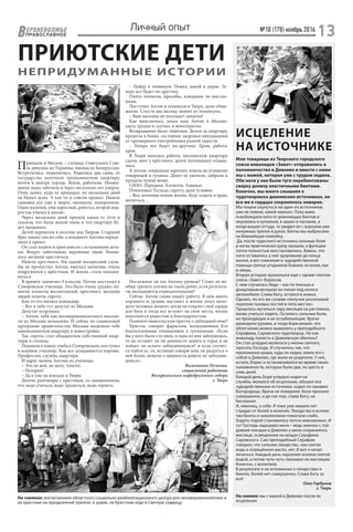 №10 (178) ноябрь 2016
13ЕРХНЕВОЛЖЬЕ
ВПРАВОСЛАВНОЕ
Личный опыт
ПРИЮТСКИЕ ДЕТИ
НЕПРИДУМАННЫЕ ИСТОРИИ
ИСЦЕЛЕНИЕ
НА ИСТОЧНИКЕ
Мои товарищи из Тверского городского
союза инвалидов «Завет» отправились в
паломничество в Дивеево и вместе с ними
мы с мамой, которая уже с трудом ходила.
Обе ноги у нее были туго перебинтованы
сверху донизу эластичными бинтами.
Конечно, мы много слышали о
чудотворныхх дивеевских источниках, но
все же в сердцах сохранялось неверие.
Мы пошли окунуться на один из источников,
уже не помню, какой именно. Пока мама
освобождала ноги от длиннющих бинтов и
окуналась в купальне, я зашел в часовню, а
когда вышел оттуда, то увидел ее с ворохом уже
ненужных тряпок в руках. Бинты мы выбросили
на ближайшую помойку.
Да, после чудесного источника сильные боли
в ногах практически сразу прошли, а функции
почти полностью восстановились. Важно, что
ноги оставались у нее здоровыми до конца
жизни, а вот сомнения в чудодейственной
помощи святых угодников Божиих исчезли, как
и хворь.
Вторая история произошла еще с одним членом
союза «Завет» Борисом.
С ним случилась беда – как-то темным и
дождливым вечером он попал под колеса
автомобиля. Слава Богу, остался в живых.
Однако, по его же словам «получил роскошный
перелом тазовых костей в пяти местах».
Пришлось мучиться пару месяцев на растяжках,
вновь учиться ходить. Остались сильные боли,
не проходящие и не ослабевающие. Врачи
разводили руками, и тогда Боря решил, что
облегчение можно вымолить у преподобного
Серафима, Саровского чудотворца. Но как
инвалиду попасть в Дивеевскую обитель?
Он стал усердно молиться у иконы святого,
просить Господа. И случилось так, что
прихожанка храма, куда он ходил, взяла его с
собой в Дивеево, где жили ее родители. У них,
кстати, Борис и останавливался во время своих
паломничеств, которых было два, по шесть и
семь дней.
Каждый день Боря усердно ходил на
службы, молился об исцелении, обошел все
чудодейственные источники, ходил по канавке
Богородицы. Врачи не поверили: боли пропали
совершенно, и до сих пор, слава Богу, не
беспокоят.
И, наконец, о себе. Я тоже уже немало лет
страдал от болей в коленях. Лекарства и всякие
там бинты и наколенники помогали слабо.
Ходить порой становилось почти невозможно. И
тут Господь надоумил меня – ведь именно с той
давней поездки в Дивеево у меня сохранилось
маслице, освященное на мощах Серафима
Саровского. Сам преподобный Серафим
говорил, что сильнее лекарства, чем святая
вода и освящённое масло, нет. И вот я начал
лечиться. Каждый день окроплял колени святой
водой, а потом чуть-чуть смазывал их маслицем.
Конечно, с молитвой.
В результате я не вспоминаю о лекарствах и
бинтах, болей нет совершенно. Слава Богу за
все!
Олег Горбунов
г. Тверь
На снимке: мы с мамой в Дивеево после ее
исцеления
Приехали в Москву – столицу Советского Сою-
за девушка из Украины, юноша из Белоруссии.
Встретились, поженились. Родились два сына, от
государства получили трехкомнатную квартиру,
почти в центре города. Жили, работали. Неожи-
данно мама заболела и через несколько лет умерла.
Отец запил, куда-то пропадал, по несколько дней
не бывал дома. А как-то и совсем пропал. Нашли
сыновья его уже в морге, опознали, похоронили.
Один мальчик, уже взрослый, работал, второй под-
росток учился в школе..
Через несколько дней пришла какая-то тетя и
сказала, что была женой папы и что квартиру бу-
дет продавать.
Детей перевезли в поселок под Тверью. Старший
брат зажил сам по себе, а младшего Антона опреде-
лили в приют.
Он стал ходить в храм вместе с остальными деть-
ми. Вокруг заботливые, верующие люди. Появи-
лось желание креститься.
Нашли крестного. Ни одной воскресной служ-
бы не пропустил Антон, выучил молитвы, очень
подружился с крёстным. И жизнь стала налажи-
ваться.
В приюте закончил 9 классов. Потом поступил в
Суворовское училище. Это было очень трудно, по-
могли хлопоты воспитателей, крестного, желание
людей помочь сироте.
Как-то его вызвал командир.
– Вот к тебе тут депутат из Москвы.
Депутат огорошил:
– Антон, тебя как несовершеннолетнего высели-
ли из Москвы незаконно. И сейчас по социальной
программе правительство Москвы выделило тебе
однокомнатную квартиру в новостройке.
Так сирота стал обладателем собственной квар-
тиры в столице.
Подошла к концу учеба в Суворовском, поступил
в военное училище. Как все складывается хорошо.
Профессия, служба, квартира.
И вдруг звонок Антона из училища:
– Это не моё, не могу, тяжело.
– Потерпи!
– Да я уже на вокзале в Твери.
Долгие разговоры с крестным, со священником,
что надо учиться, надо трудиться, надо терпеть.
– Пойду в техникум. Понял, какой я дурак. Те-
перь все будет по-другому.
Опять хлопоты, просьбы, хождения по инстан-
циям.
Поступил Антон в техникум в Твери, дали обще-
житие. Спустя два месяца звонят из техникума.
– Ваш мальчик не посещает занятия!
Как выяснилось, уехал наш Антон в Москву:
здесь трудно и скучно, и неинтересно.
Возвращение было тяжёлым. Долги за квартиру,
кредиты в банке, состояние здоровья никудышное
от чрезмерного употребления разной гадости.
– Теперь все будет по-другому. Храм, работа,
храм.
В Твери нашлась работа, московскую квартиру
сдали, жил у крёстного, долги потихоньку отдава-
лись.
А потом: очередная зарплата пошла на угощение
товарищей и гулянье. Денег не хватило, забрали и
продали чужие вещи.
СИЗО. Передачи. Хлопоты. Адвокат.
Помиловал Господь сироту, дали условно.
– Все, начинаю новую жизнь, буду ходить в храм,
молиться…
Послужило ли это Антону уроком? Стоит ли во-
обще тратить усилия на таких ребят, если результа-
ты оказываются отрицательными?
Сейчас Антон снова нашёл работу. В нём много
хорошего и, думаю, настанет в жизни этого моло-
дого человека момент, когда он откроет своё сердце
для Бога и тогда все встанет на свои места, жизнь
наполнится радостью и благодарностью.
Помните евангельскую притчу о заблудшей овце?
Христос говорит фарисеям, возмущенным Его
благосклонным отношением к грешникам: «Если
бы у кого было сто овец, и одна из них заблудилась,
то не оставит ли он девяносто девять в горах и не
пойдет ли искать заблудившуюся? и если случит-
ся найти ее, то, истинно говорю вам, он радуется о
ней более, нежели о девяноста девяти не заблудив-
шихся».
Валентина Пучкова,
социальный работник
Воскресенского кафедрального собора
г. Тверь
На снимках: воспитанники областного социально-реабилитационного центра для несовершеннолетних и
их крестные на праздничной трапезе, в храме, на Крестном ходе в Светлую седмицу
 