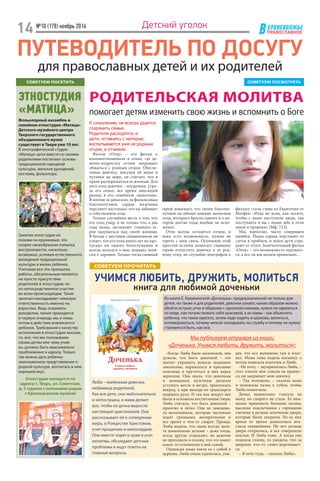 ЕРХНЕВОЛЖЬЕ
ВПРАВОСЛАВНОЕ
№10 (178) ноябрь 2016
14 Детский уголок
ПУТЕВОДИТЕЛЬ ПО ДОСУГУ
для православных детей и их родителей
РОДИТЕЛЬСКАЯ МОЛИТВА
помогает детям изменить свою жизнь и вспомнить о Боге
СОВЕТУЕМ ПОСМОТРЕТЬСОВЕТУЕМ ПОСЕТИТЬ
ЭТНОСТУДИЯ
«МАТИЦА»
УЧИМСЯ ЛЮБИТЬ, ДРУЖИТЬ, МОЛИТЬСЯ
книга для любимой доченьки
К сожалению, не всегда удается
сохранить семью.
Родители расходятся, и
дети, оставаясь с матерью,
воспитываются уже не родным
отцом, а отчимом.
Фильм «Отец» – это фильм о
взаи­моотношениях в семье, где де-
вочке-подростку отчим запрещает
общаться с родным отцом. Обеспе-
чивая девочку, покупая ей вещи и
путевки на море, он считает, что в
праве распоряжаться ее жизнью. Для
него отец девочки – неудачник, угро-
за его семье, все время вносящий
разлад в его семейную «идиллию».
В погоне за деньгами, за финансовым
благополучием сердце мужчины
черствеет настолько, что он забывает
о собственном отце.
Только случайная весть о том, что
его отец умер, и не только что, а два
года назад, заставляет главного ге-
роя задуматься над своей жизнью.
В беседе с местным священником он
узнает, что его отец много лет не про-
пускал ни одного богослужения и
всегда молился о нем, подавал запи-
ски о здравии. Только тогда главный
Мы публикуем отрывок из книги
«Доченька. Учимся любить, дружить, молиться»:
«Когда Люба была маленькой, она
думала, что быть девочкой – это
значит украшать волосы модными
заколками, наряжаться в красивые
платьица и крутиться в них перед
зеркалом. Она знала, что девочкам
и женщинам мужчины должны
уступать место в метро, пропускать
вперед, а при выходе из транспорта
подавать руку. И так как вокруг нее
были в основном воспитанные люди,
Люба считала, что быть девочкой –
приятно и легко. Она не завидова-
ла мальчишкам, которые частенько
ходят грязными, неопрятными и
все время о чем-то спорят. Правда,
Люба видела, что мама всегда заня-
та домашними делами – даже тогда,
когда другие отдыхают, но девочке
не приходило в голову, что это имеет
какое-то отношение к ней самой.
Однажды мама взяла ее с собой в
церковь. Люба очень удивилась, уви-
герой понимает, что своим благопо-
лучием он обязан именно молитвам
отца, которого бросил одного и о ко-
тором долгие годы вообще не вспо-
минал.
Отец всегда останется отцом, и
пока есть возможность, нужно не
терять с ним связь. Осознание этой
простой истины помогает главному
герою отпустить девочку к ее род-
ному отцу, не случайно эпиграфом к
фильму стали слова из Евангелия от
Матфея: «Итак во всем, как хотите,
чтобы с вами поступали люди, так
поступайте и вы с ними, ибо в этом
закон и пророки» (Мф. 7:12).
Мы, взрослые, часто совершаем
ошибки. Наши сердца черствеют от
суеты и проблем, и наши дети стра-
дают от этого. Замечательный фильм
«Отец» – это возможность задумать-
ся, а все ли мы делаем правильно…
дев, что все женщины там в плат-
ках. Мама тоже надела косынку, а
потом повязала платочек и Любе.
–Не хочу, – заупрямилась Люба, –
этот платок мне совсем не нравит-
ся, он закрывает мою заколку.
– Так положено, – сказала мама
и положила палец к губам, чтобы
Люба помолчала.
Дочка недовольно глянула на
маму, но спорить не стала. Ее вни-
мание привлекли большие иконы,
высокие подсвечники с горящими
свечами и резные золоченые двери,
которые были закрыты. Из-за них
время от время доносились воз-
гласы священника. Но вот резные
двери открылись, и все совершили
поклон. И Люба тоже. А когда она
подняла голову, то увидела, что за
дверями что-то сияет-переливает-
ся.
– Я хочу туда, – сказала Люба».
Люба – маленькая девочка,
любимица родителей.
Как все дети, она любознательна
и непослушна, и мама делает
все, чтобы ее дочка выросла
настоящей христианкой. Она
рассказывает ей о сотворении
мира, о Рождестве Христовом,
учит прощению и милосердию.
Они вместе ходят в храм и учат
молитвы, обсуждают детские
проблемы и ищут ответы на
главные вопросы.
Фольклорный ансамбль и
семейная этностудия «Матица»
Детского музейного центра
Тверского государственного
объединенного музея
существует в Твери уже 10 лет.
В этнографической студии
«Матица» дети вместе со своими
родителями постигают основы
традиционной народной
культуры, женских рукоделий,
костюма, фольклора.
Занятия этностудии не
похожи на кружковые, это
скорее своеобразная попытка
воспроизвести, насколько
возможно, условия естественного
вхождения традиционной
культуры в жизнь ребенка.
Учитывая все эти принципы
работы, обязательным является
не просто присутствие
родителей в этностудии, но
их непосредственное участие
во всем происходящем. Такие
занятия накладывают немалую
ответственность именно на
взрослых. Ведь осваивать
рукоделие, пение приходится
в первую очередь им, и лишь
потом в действие вовлекается
ребенок. Требования к качеству
исполнения в этностудии высоки,
т.к. все, что мы показываем
своим детям или чему учим
их, должно быть максимально
приближенно к идеалу. Только
так можно дать ребенку
неискаженное представление о
родной культуре, воспитать в нем
хороший вкус.
Этностудия находится по
адресу: г. Тверь, ул. Советская,
д. 5 (здание с колоннами рядом
с Краеведческим музеем)
Из книги Е. Каликинской «Доченька», предназначенной не только для
детей, но также и для родителей, девочки узнают, каким образом можно
обойти острые углы в общении с одноклассниками, нужно ли одеваться
по моде, как почувствовать себя красивой, а их мамы - как объяснить
ребенку, что такое красота, зачем надо ходить в церковь, молиться,
исповедоваться, почему нельзя опаздывать на службу и почему не нужно
стремиться быть, как все.
СОВЕТУЕМ ПРОЧИТАТЬ
 