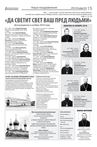 №10 (178) ноябрь 2016
15ЕРХНЕВОЛЖЬЕ
ВПРАВОСЛАВНОЕ
Наши поздравления
«ДА СВЕТИТ СВЕТ ВАШ ПРЕД ЛЮДЬМИ»
«Вы — свет мира. Так да светит свет ваш пред людьми,
чтобы они видели ваши добрые дела и прославляли Отца вашего Небесного»
(Мф. 5: 13-16)
Дни рождения в ноябре 2016 года ЮБИЛЕИ В НОЯБРЕ 2016
02.11.1985 – иерей Андрей Фонарёв,
Воскресенский кафедарльный собор,
г. Тверь.
03.11.1984 – иерей Евгений Минин,
церковь в честь иконы Божией Матери
«Отрада и Утешение», п. Эммаус, настоятель,
г. Тверь.
08.11.1969 – протоиерей Виталий
Казаченко, Николаевский Клобуков
женский монастырь, г. Кашин.
09.11.1959 – иерей Олег Козлов,
Благовещенский женский монастырь,
г. Бежецк.
10.11.1954 – иерей Виктор Ковалек,
Ольгин женский монастырь,
с. Волговерховье, Осташковский р-он.
10.11.1984 – диакон Николай Березин,
церковь в честь Пророка Илии, с. Селихово,
Конаковский р-он.
12.11.1982 – диакон Сергий Валлит,
Спасский кафедральный собор, г. Бежецк.
13.11.1963 – протоиерей Вячеслав Зернов,
церковь Рождества Христова, настоятель,
с. Старое Сандово, Сандовский р-он,
Бежецкая епархия.
13.11.1965 – протоиерей Николай Карпец,
церковь в честь иконы Божией Матери
«Казанская», настоятель, с. Чамерово,
Весьегонский р-он, Бежецкая епархия.
13.11.1987 – иерей Александр Колосов,
храм Новомучеников и исповедников
17.11.1956 – 60 лет –
протоиерей
Василий Садженица,
благочинный Бологовского
округа с 1997 г., церковь
в честь Живоначальной
Троицы, настоятель,
г. Бологое
19.11.1966 – 50 лет –
протоиерей
Георгий Беляков, церковь
в честь образа Спаса
Нерукотворного, настоятель,
с. Спас, Торжокский район
23.11.1951 – 65 лет –
протоиерей
Сергий Масальцев,
церковь в честь
Живоначальной Троицы,
настоятель, с. Кесьма,
Весьегонский район,
Бежецкая епархия
24.11.1956 – 60 лет –
протоиерей
Владимир Сафронов,
Спасо-Георгиевская церковь,
настоятель, с. Млево,
Удомельский район,
Бежецкая епархия
28.11.1971 – 45 лет –
протоиерей
Ярослав Шведов,
Спасский кафедральный
собор, настоятель,
г. Бежецк, секретарь
Бежецкой епархии
ЮБИЛЕИ ХИРОТОНИЙ
21.11.2001 – 15 лет
иерейской хиротонии –
иерей
Алексий Костин,
церковь в честь Успения
Богородицы, настоятель,
с. Николо-Рожок,
Осташковский район
Местная религиозная организация
православный Приход
в честь иконы Божией Матери
«Знамение»
д. Броды Старицкого района Тверской
и Кашинской Епархии
БУДЕТ РАД КАЖДОМУ ПОСИЛЬНОМУ
ДЛЯ ВАС ВКЛАДУ В ДЕЛО ВОЗРОЖДЕНИЯ
ХРАМА.
Наши телефоны:
8-904-026-95-69, 8-930-150-56-37
(настоятель – священник Роман Ожерельев);
8-910-531-96-65
(председатель Приходского совета
Наталья Васильева).
Наши реквизиты:
ИНН 6914999107
Р/счет:
40703810800930001682
ПАО «БАНК УРАЛСИБ»,
г. Москва
БИК: 044525787
к/сч:
30101810100000000787
ИНН: 0274062111
КПП: 997950001
№ карты в отделении
Сбербанка г. Твери:
4276 6300 1075 7816
Российских, настоятель, п. Оленино,
Ржевская епархия.
15.11.1953 – иерей Владимир Большаков,
церковь в честь Покрова Божией Матери,
с. Поведь, Торжокский р-он.
16.11.1958 – иерей Александр Потросов,
церковь в честь Рождества Богородицы,
настоятель, п. Ордынок,
Жарковский р-он.
16.11.1965 – протоиерей Евгений Новиков,
Спасский кафедральный собор,
г. Бежецк.
19.11.1988 – иерей Петр Губанов,
благочинный Удомельского округа,
Князь-Владимирский собор, настоятель,
г. Удомля, Бежецкая епархия.
21.11.1963 – протоиерей Алексий
Сорочинский, церковь в честь Архангела
Михаила, настоятель, г. Тверь.
21.11.1964 – иерей Сергий Шибалов,
церковь в честь Архангела Михаила,
настоятель, с. Красное,
Торжокский р-он.
21.11.1968 – протоиерей Михаил
Ивлев, церковь в честь святого Георгия
Победоносца, настоятель, с. Матвеево,
Спировский р-он, Бежецкая епархия.
29.11.1957 – монахиня Феофилакта
(Левенкова), Глебова женская пустынь
при Богоявленском храме, настоятельница,
д. Глебово, Старицкий р-он.
МУЗЕЙ «НАСЛЕДИЕ ПРЕПОДОБНОГО НИЛА»
просит оказать материальную помощь
для проведения экспертизы лабораторией
климатологии Государственного научно-
исследовательского института реставрации с целью
создания правильного температурно-влажностного
режима, для привлечения экспертов-энтомологов,
реставраторов икон (разной техники исполнения),
деревянных скульптурных образов, литографий, книг,
золотного шитья.
Религиозная организация «Мужской
монастырь «Нило-Столобенская
пустынь» Тверской и Кашинской
Епархии Русской Православной Церкви
(Московский Патриархат)»
172757, Тверская обл., Осташковский р-н,
дер. Светлица, д. 27, Тел 8(48235) 5-08-04,
Игумен монастыря –
архимандрит АРКАДИЙ
(Губанов Алексей Анатольевич)
ИНН/КПП 6913005842/691301001
к/с 30101810700000000679,
р/с 40703810563160100155
в Отделении № 8607 Сбербанка России,
г. Тверь, БИК 042809679
ОГРН 1026900009542
ОКПО 31594045
ОКАТО 28245820020
Целевое назначение:
«На развитие музея»
Реквизиты монастыря:
 