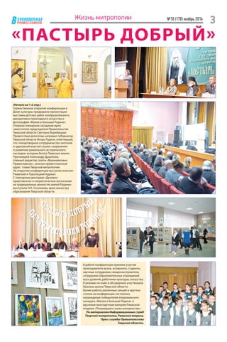 ЕРХНЕВОЛЖЬЕ
ВПРАВОСЛАВНОЕ
№10 (178) ноябрь 2016
3Жизнь митрополии
«ПАСТЫРЬ ДОБРЫЙ»
(Начало на 1-й стр.)
Торжественное открытие конференции в
Доме культуры предварила презентация
выставки детских работ изобразительного,
декоративно-прикладного искусства и
фотографий «Малая и большая Родина».
Открыла пленарное заседание врио
заместителя председателя Правительства
Тверской области Светлана Вержбицкая.
Приветствие делегатам направил губернатор
Тверской области Игорь Руденя, отметивший,
что «плодотворное сотрудничество светской
и церковной властей служит сохранению
и развитию уникального исторического
наследия, которым богата Тверская земля».
Протоиерей Александр Душенков,
главный редактор газеты «Верхневолжье
Православное», зачитал приветственный
адрес главы Тверской митрополии.
На открытии конференции выступил епископ
Ржевский и Торопецкий Адриан.
С пленарным докладом «Духовно-
нравственное и патриотическое воспитание
на традиционных ценностях малой Родины»
выступила Н.А. Сенникова, врио министра
образования Тверской области.
В работе конференции приняли участие
преподаватели вузов, аспиранты, студенты,
научные сотрудники, священнослужители,
сотрудники образовательных учреждений
всех уровней, работники культуры, искусства.
В режиме он-лайн в обсуждении участвовали
базовые школы Тверской области.
Кроме работы различных секций и круглых
столов на конференции состоялось
награждение победителей епархиального
конкурса «Малая и большая Родина» и
вручение многодетным матерям Ржевской
епархии «Патриаршего знака материнства».
По материалам Информационных служб
Тверской митрополии, Ржевской епархии,
Пресс-службы Правительства
Тверской области.
 
