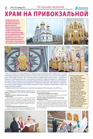 ЕРХНЕВОЛЖЬЕ
ВПРАВОСЛАВНОЕ
№10 (178) ноябрь 2016
6 По просьбе читателей
ХРАМ НА ПРИВОКЗАЛЬНОЙ
О сегодняшнем состоянии храма мы узнали у испол-
няющего обязанности его настоятеля иерея Дионисия
Конькова.
– Можно ли назвать строительство храма
завершенным?
– На девяносто пять процентов – да. В целом здание
построено, внутри отделано, уложены теплые полы,
плитка, но пока нет паникадил, не повешены люстры, не
доделан иконостас, алтарное убранство. Не готов окон-
чательно нижний цоколь: трапезная, кабинет настояте-
ля, санузлы.
– Кто изготавливал для храма иконостас?
– Иконостас выполнен зодчими реставрационно-худо-
жественных мастерских из Нижнего Новгорода при со-
действии тверской художницы Людмилы Юга и фотогра-
фа Николая Погорелова.
– Когда сейчас совершаются службы?
– По субботам и воскресеньям, накануне и в дни двуна-
десятых и особо чтимых праздников.
– Каковы планы по строительству и организации
приходской жизни?
– Основное – это завершить нулевой цоколь и открыть
трапезную. Если позволят средства, запустим социаль-
ный проект для помощи нуждающимся. Начать, конеч-
но, нужно с воскресной школы, а дальше будем думать
об организации духовно-просветительского центра для
детей и молодежи.
На Привокзальной
площади областного
центра возвышается
величественная
белоснежная церковь,
ставшая украшением
города. Она украшала
это место два века до дня
своего разрушения в 1983 г.
По просьбе читателей
продолжаем рассказывать
о возрожденном храме в
честь святого благоверного
князя Александра Невского.
Шесть лет назад, 20 октября 2010 года, в Твери на пересечении проспекта Чайковского и улицы
Коминтерна (Привокзальная площадь) состоялась закладка храма в честь святого благоверного
князя Александра Невского. Чин закладки храма совершил архиепископ (ныне – митрополит)
Тверской и Кашинский Виктор в сослужении духовенства Тверской епархии. В основание но-
вого храма была заложена частица мощей священномученика Фаддея, архиепископа Тверского.
По благословению архиепископа Тверского и Кашинского Виктора сбор средств и строитель-
ство нового храма поручено попечению Старицкого Свято-Успенского монастыря, и храм стал
монас­тырским подворьем.
Первая служба в восстановленном храме была совершена в Пасхальную ночь 2015 года.
В 1879 году в Твери решено
было построить храм в
«память чудеснаго избавления
Государя Императора
Александра Александровича
и его Августейшей семьи от
угрожающей опасности при
крушении поезда на станции
Ворки, Курско-Харьковско-
Азовской железной дороги
17 октября 1888 года».
Начата постройка 30 августа
1891 года, а окончена 30 августа
1893 года. 17 октября 1893 года
главный престол во имя
Александра Невского освятил
архиепископ Савва. Церковь
закрыли в 1929 году, помещение
передали под хлебохранилище.
В 1983 г. при строительстве
нового здания железнодорожного
вокзала остатки церкви
окончательно разобрали.
 