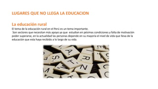 LUGARES QUE NO LLEGA LA EDUCACION
La educación rural
El tema de la educación rural en el Perú es un tema importante.
Son sectores que necesitan más apoyo ya que estudian en pésimas condiciones y falta de motivación
poder superarse, en la actualidad las personas depende en su mayoría el nivel de vida que lleva de la
educación que esta haya recibido a lo largo de su vida.
 