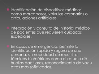 Identificación de dispositivos médicos como marcapasos, válvulas coronarias o articulaciones artificiales.  Integración y consulta del historial médico de pacientes que requieren cuidados especiales.  En casos de emergencia, permite la identificación rápida y segura de una persona, sin necesidad de recurrir a técnicas biométricas como el estudio de huellas dactilares, reconocimiento de voz u otras más sofisticadas. 